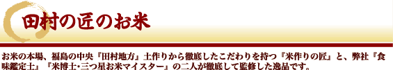 田村の匠のお米 - お米の本場、福島の中央『田村地方』土作りから徹底したこだわりを持つ『米作りの匠』と、弊社『食味鑑定士』『米博士・三ツ星マイスター』の二人が徹底して監修した一品です。