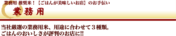 業務用 - 業務用　推奨米！【ごはんが美味しいお店】のお手伝い　当社厳選の業務用米、用途に合わせて3種類。ごはんのおいしさが評判のお店に!!